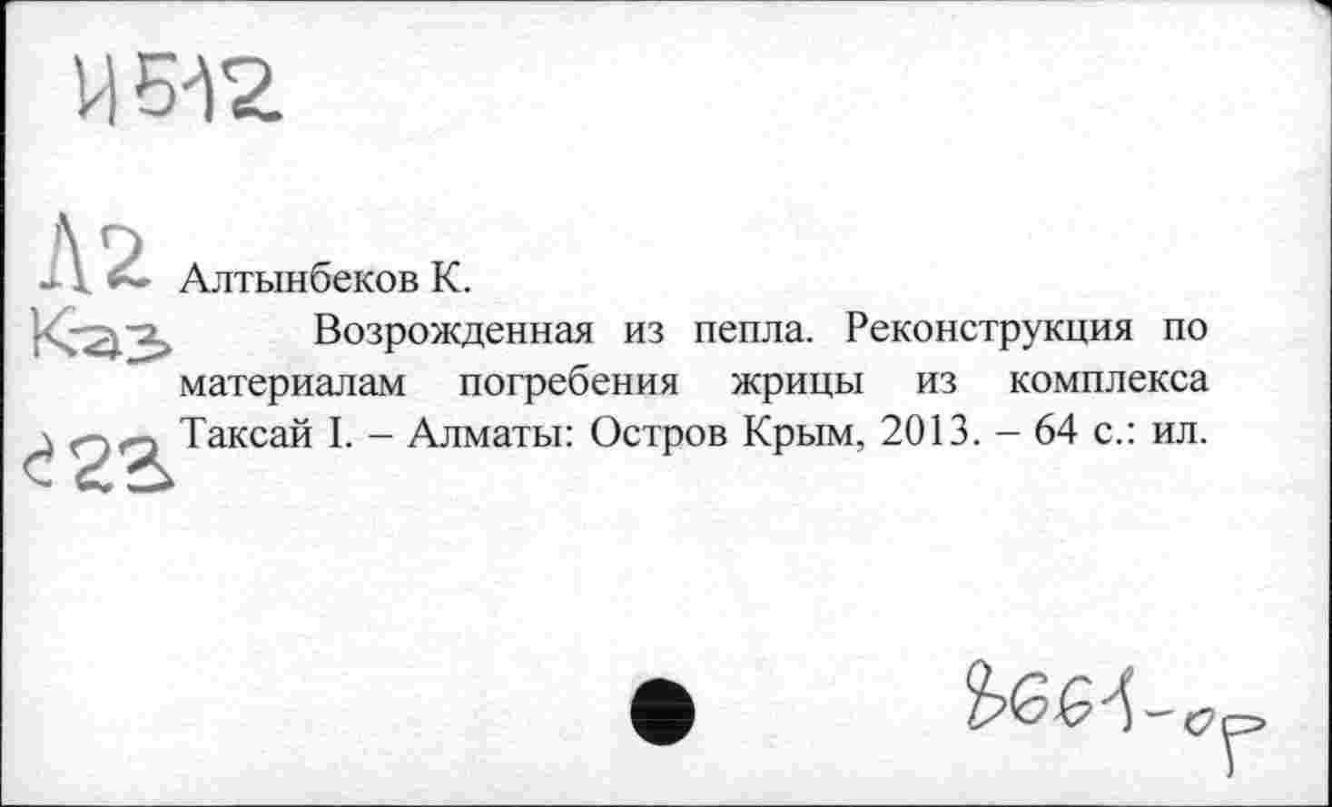 ﻿U Б42.
A Алтынбеков K.
Возрожденная из пепла. Реконструкция по материалам погребения жрицы из комплекса \ огэ Таксай I. - Алматы: Остров Крым, 2013. - 64 с.: ил.